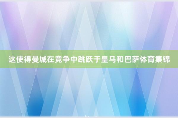这使得曼城在竞争中跳跃于皇马和巴萨体育集锦