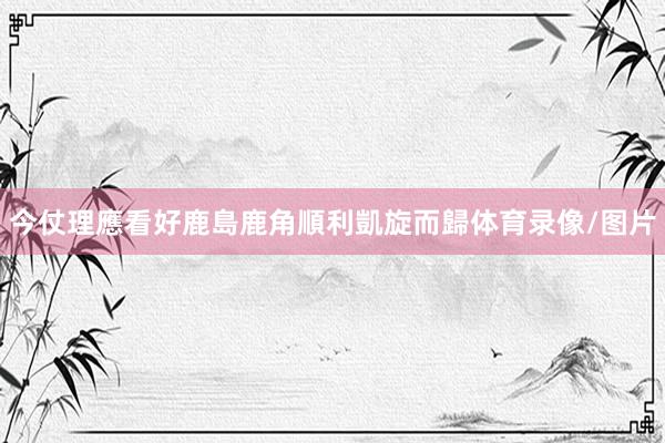 今仗理應看好鹿島鹿角順利凱旋而歸体育录像/图片