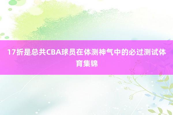 17折是总共CBA球员在体测神气中的必过测试体育集锦