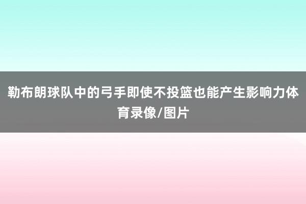 勒布朗球队中的弓手即使不投篮也能产生影响力体育录像/图片