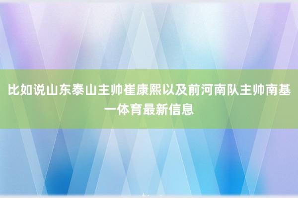 比如说山东泰山主帅崔康熙以及前河南队主帅南基一体育最新信息