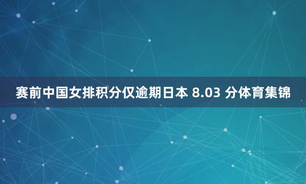 赛前中国女排积分仅逾期日本 8.03 分体育集锦