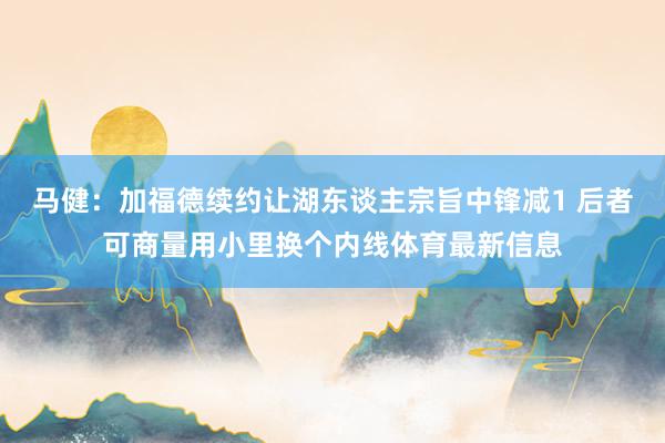 马健：加福德续约让湖东谈主宗旨中锋减1 后者可商量用小里换个内线体育最新信息