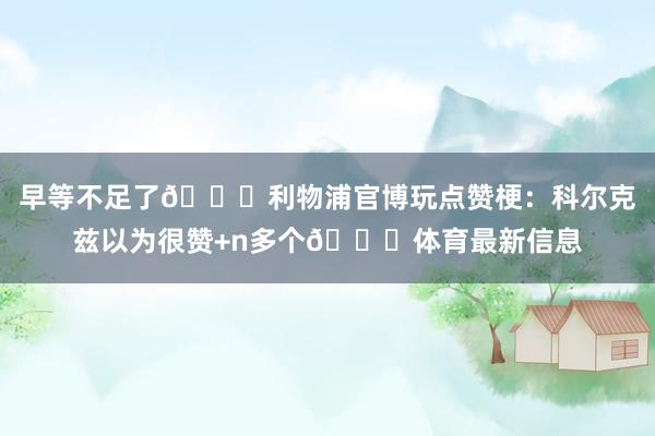早等不足了😂利物浦官博玩点赞梗:科尔克兹以为很赞+n多个👍体育最新信息