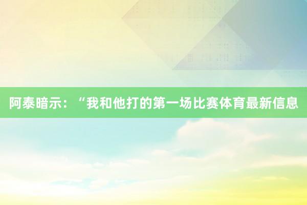 阿泰暗示:“我和他打的第一场比赛体育最新信息