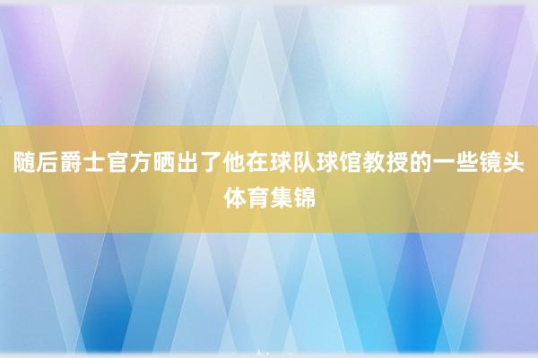 随后爵士官方晒出了他在球队球馆教授的一些镜头体育集锦