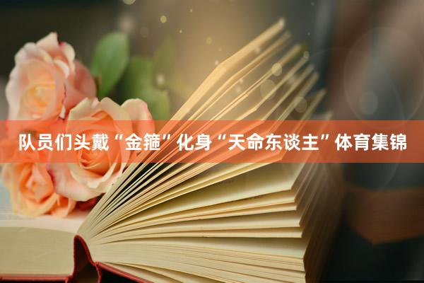 队员们头戴“金箍”化身“天命东谈主”体育集锦