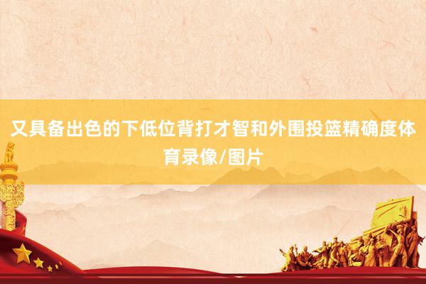 又具备出色的下低位背打才智和外围投篮精确度体育录像/图片