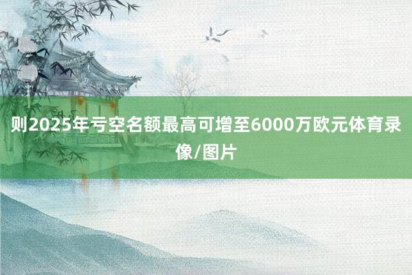 则2025年亏空名额最高可增至6000万欧元体育录像/图片