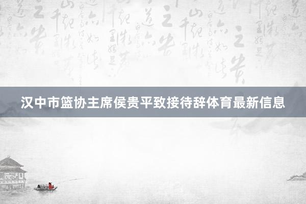 汉中市篮协主席侯贵平致接待辞体育最新信息
