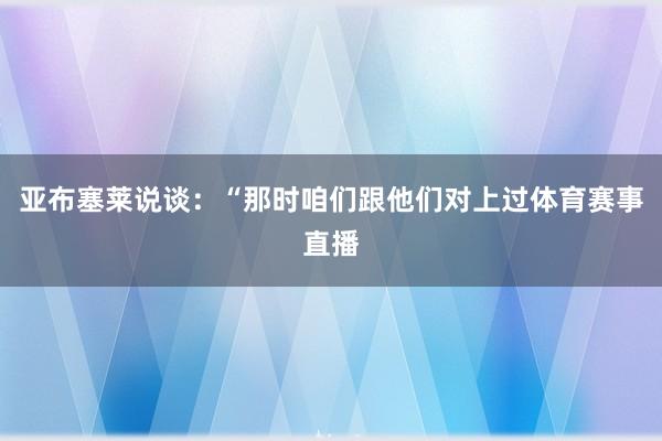 亚布塞莱说谈：“那时咱们跟他们对上过体育赛事直播