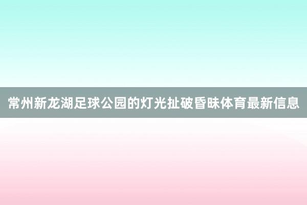 常州新龙湖足球公园的灯光扯破昏昧体育最新信息