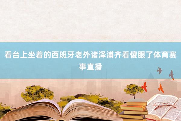 看台上坐着的西班牙老外诸泽浦齐看傻眼了体育赛事直播