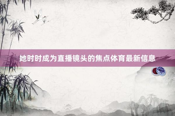 她时时成为直播镜头的焦点体育最新信息