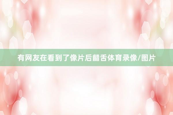 有网友在看到了像片后齰舌体育录像/图片
