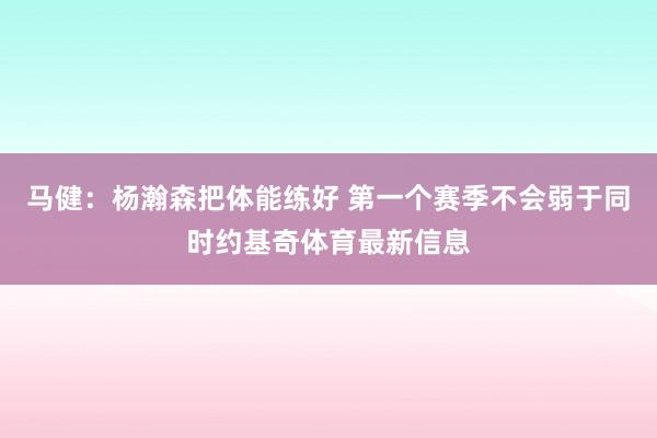 马健：杨瀚森把体能练好 第一个赛季不会弱于同时约基奇体育最新信息