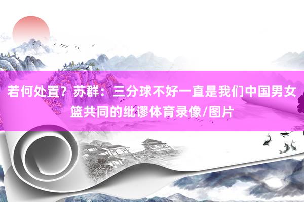 若何处置？苏群：三分球不好一直是我们中国男女篮共同的纰谬体育录像/图片