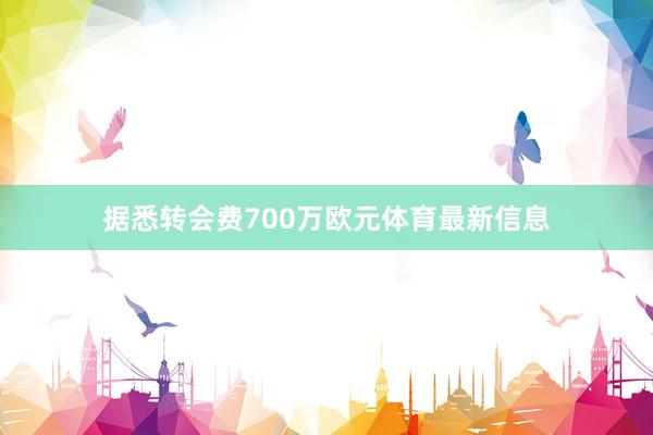 据悉转会费700万欧元体育最新信息