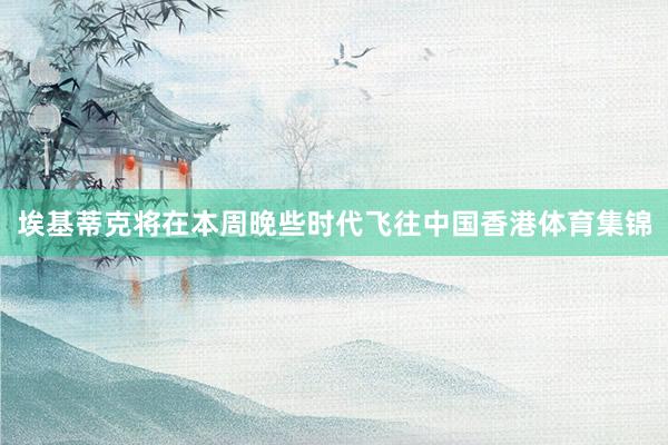 埃基蒂克将在本周晚些时代飞往中国香港体育集锦
