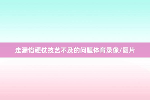 走漏馅硬仗技艺不及的问题体育录像/图片