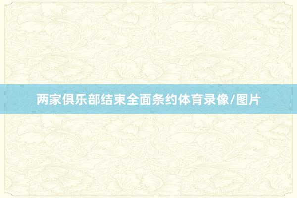 两家俱乐部结束全面条约体育录像/图片