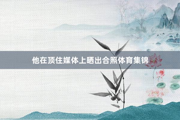 他在顶住媒体上晒出合照体育集锦