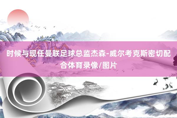 时候与现任曼联足球总监杰森-威尔考克斯密切配合体育录像/图片