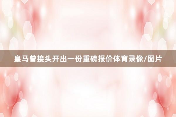皇马曾接头开出一份重磅报价体育录像/图片