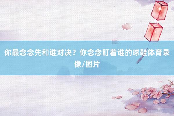 你最念念先和谁对决?你念念盯着谁的球鞋体育录像/图片