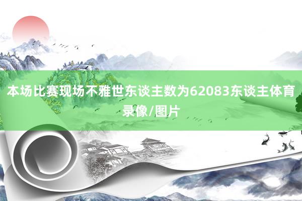 本场比赛现场不雅世东谈主数为62083东谈主体育录像/图片