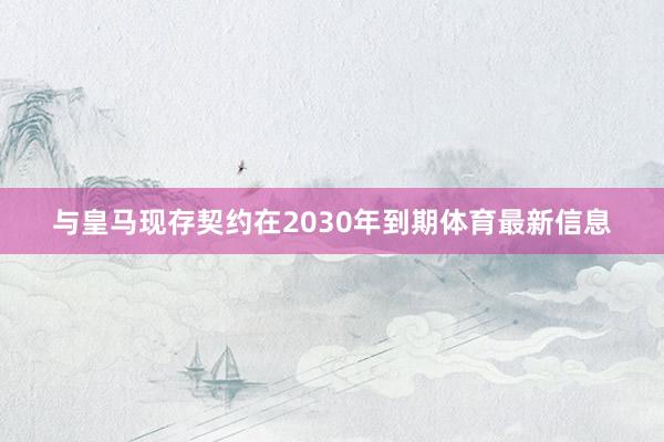 与皇马现存契约在2030年到期体育最新信息