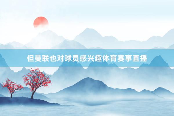 但曼联也对球员感兴趣体育赛事直播