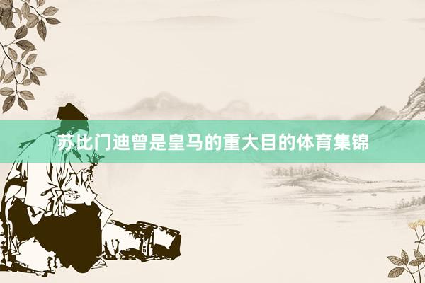 苏比门迪曾是皇马的重大目的体育集锦
