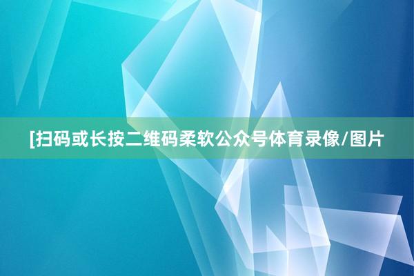 [扫码或长按二维码柔软公众号体育录像/图片