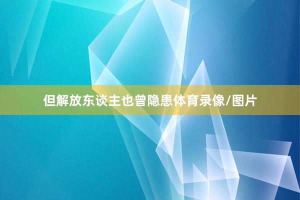 但解放东谈主也曾隐患体育录像/图片