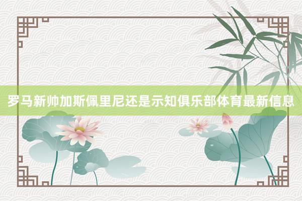 罗马新帅加斯佩里尼还是示知俱乐部体育最新信息