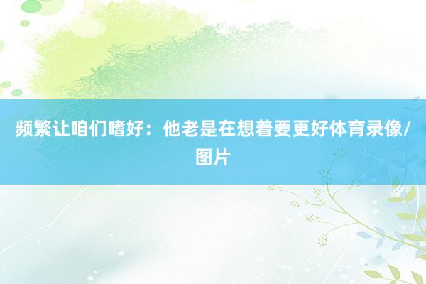 频繁让咱们嗜好：他老是在想着要更好体育录像/图片