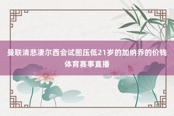 曼联清悲凄尔西会试图压低21岁的加纳乔的价钱体育赛事直播