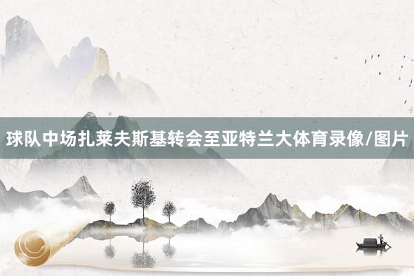 球队中场扎莱夫斯基转会至亚特兰大体育录像/图片