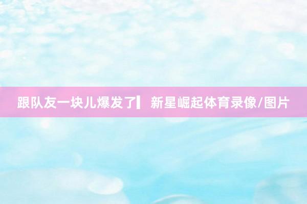 跟队友一块儿爆发了▎新星崛起体育录像/图片