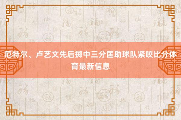 厄特尔、卢艺文先后掷中三分匡助球队紧咬比分体育最新信息