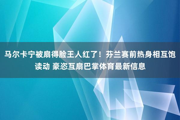 马尔卡宁被扇得脸王人红了！芬兰赛前热身相互饱读动 豪恣互扇巴掌体育最新信息