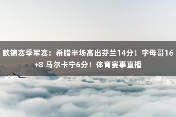欧锦赛季军赛：希腊半场高出芬兰14分！字母哥16+8 马尔卡宁6分！体育赛事直播