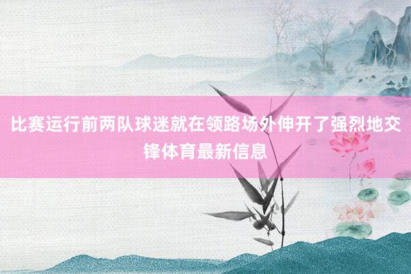 比赛运行前两队球迷就在领路场外伸开了强烈地交锋体育最新信息
