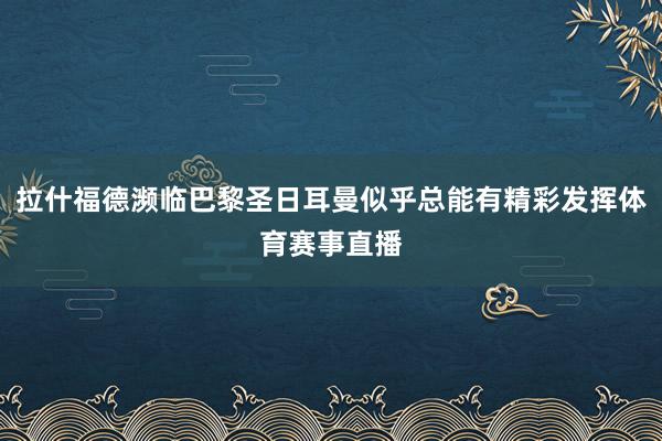拉什福德濒临巴黎圣日耳曼似乎总能有精彩发挥体育赛事直播