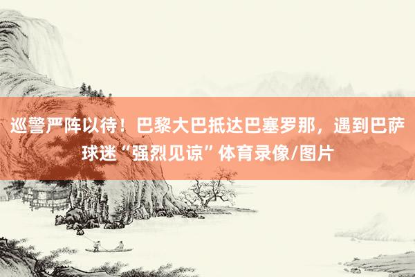 巡警严阵以待！巴黎大巴抵达巴塞罗那，遇到巴萨球迷“强烈见谅”体育录像/图片