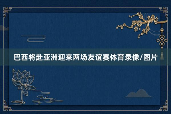 巴西将赴亚洲迎来两场友谊赛体育录像/图片