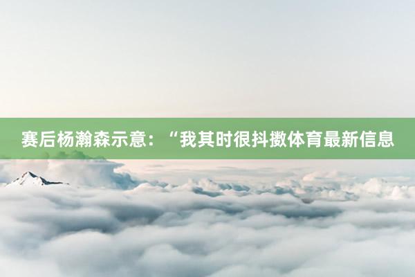 赛后杨瀚森示意：“我其时很抖擞体育最新信息