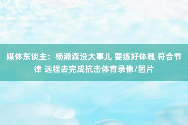 媒体东谈主：杨瀚森没大事儿 要练好体魄 符合节律 远程去完成抗击体育录像/图片