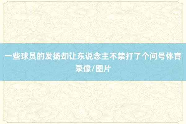 一些球员的发扬却让东说念主不禁打了个问号体育录像/图片